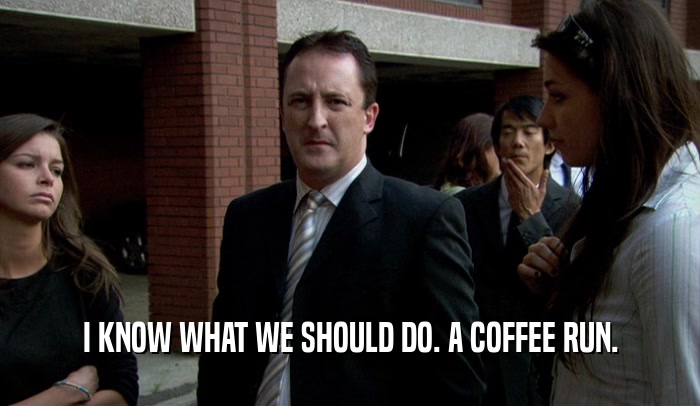 I KNOW WHAT WE SHOULD DO. A COFFEE RUN.  