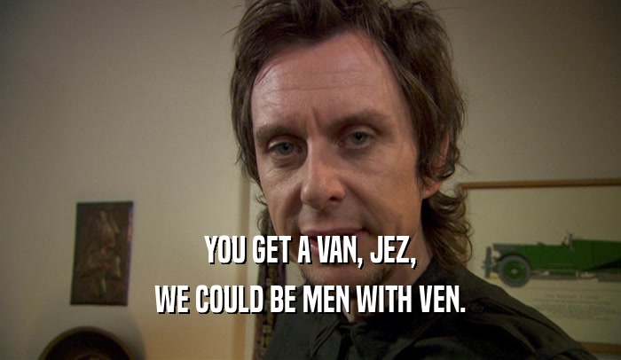 YOU GET A VAN, JEZ, WE COULD BE MEN WITH VEN. 