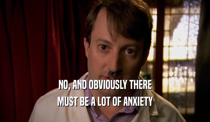 NO, AND OBVIOUSLY THERE MUST BE A LOT OF ANXIETY 