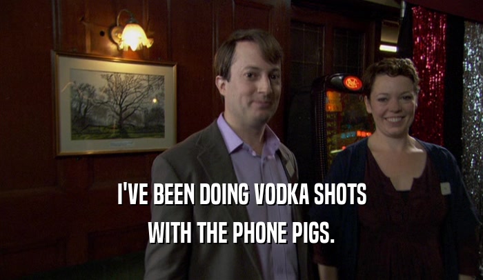 I'VE BEEN DOING VODKA SHOTS WITH THE PHONE PIGS. 