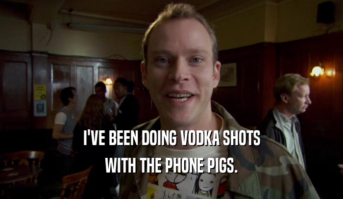 I'VE BEEN DOING VODKA SHOTS WITH THE PHONE PIGS. 