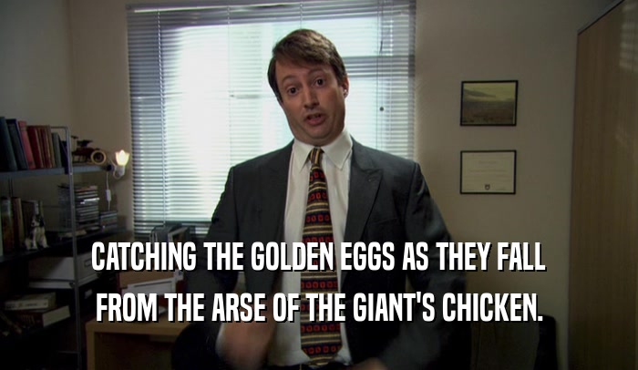 CATCHING THE GOLDEN EGGS AS THEY FALL FROM THE ARSE OF THE GIANT'S CHICKEN. 