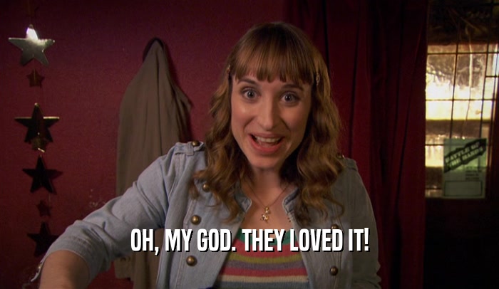OH, MY GOD. THEY LOVED IT!  
