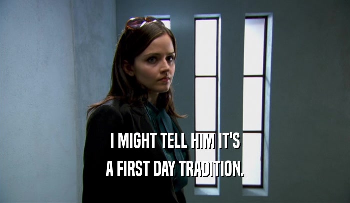 I MIGHT TELL HIM IT'S A FIRST DAY TRADITION. 