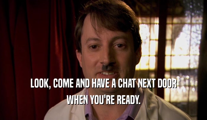 LOOK, COME AND HAVE A CHAT NEXT DOOR WHEN YOU'RE READY. 