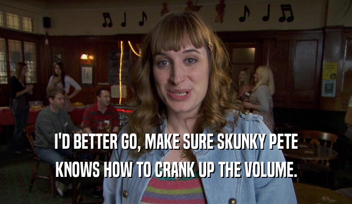 I'D BETTER GO, MAKE SURE SKUNKY PETE KNOWS HOW TO CRANK UP THE VOLUME. 