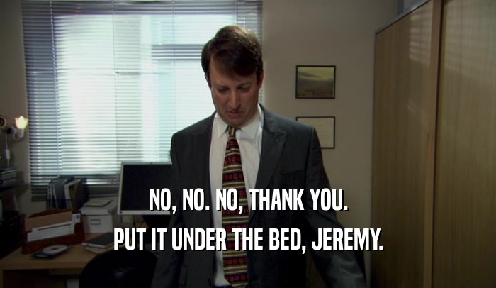 NO, NO. NO, THANK YOU. PUT IT UNDER THE BED, JEREMY. 