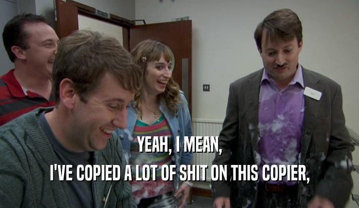 YEAH, I MEAN, I'VE COPIED A LOT OF SHIT ON THIS COPIER, 