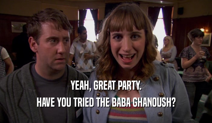 YEAH, GREAT PARTY. HAVE YOU TRIED THE BABA GHANOUSH? 