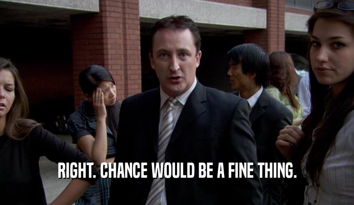 RIGHT. CHANCE WOULD BE A FINE THING.  