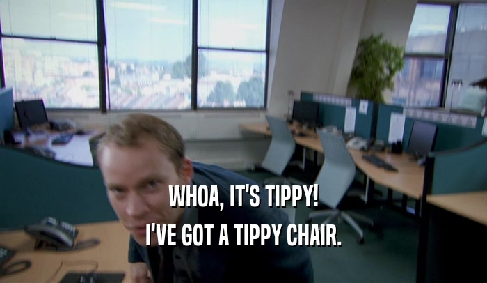 WHOA, IT'S TIPPY!
 I'VE GOT A TIPPY CHAIR.
 
