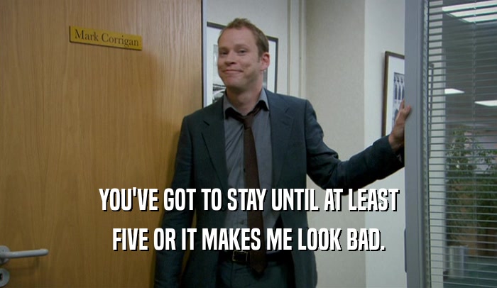 YOU'VE GOT TO STAY UNTIL AT LEAST FIVE OR IT MAKES ME LOOK BAD. 