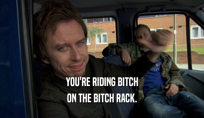YOU'RE RIDING BITCH ON THE BITCH RACK. 