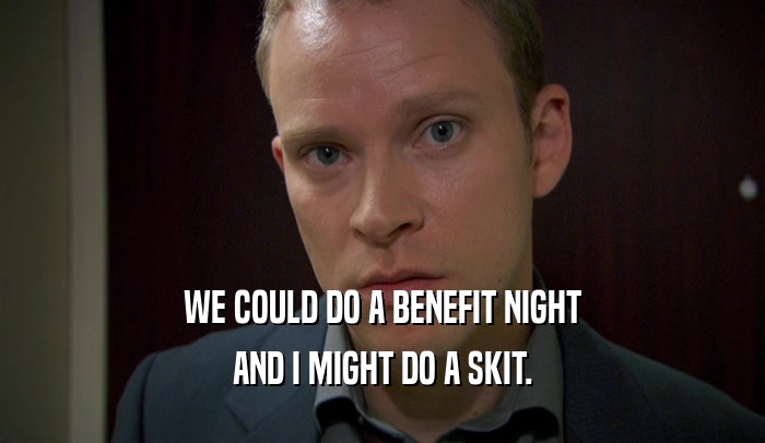 WE COULD DO A BENEFIT NIGHT AND I MIGHT DO A SKIT. 