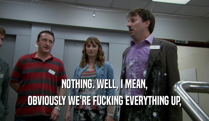 NOTHING. WELL, I MEAN, OBVIOUSLY WE'RE FUCKING EVERYTHING UP, 