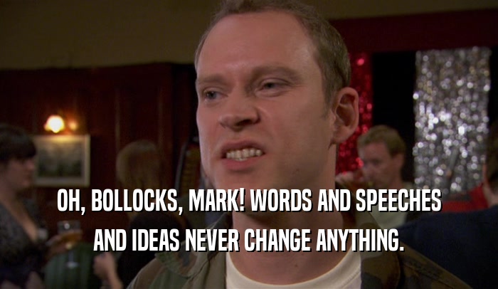 OH, BOLLOCKS, MARK! WORDS AND SPEECHES AND IDEAS NEVER CHANGE ANYTHING. 