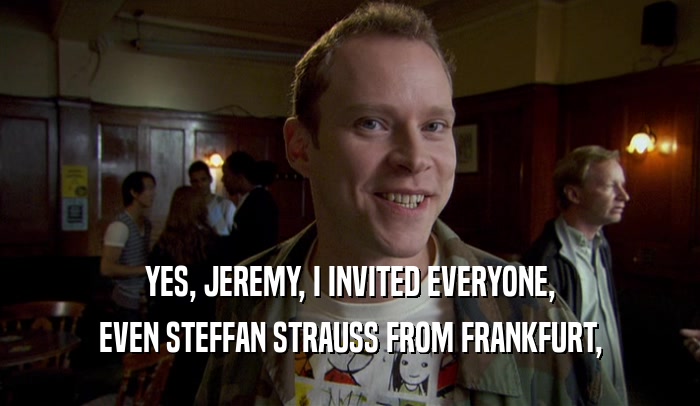 YES, JEREMY, I INVITED EVERYONE, EVEN STEFFAN STRAUSS FROM FRANKFURT, 
