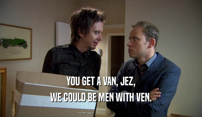 YOU GET A VAN, JEZ, WE COULD BE MEN WITH VEN. 