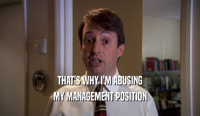 THAT'S WHY I'M ABUSING MY MANAGEMENT POSITION 