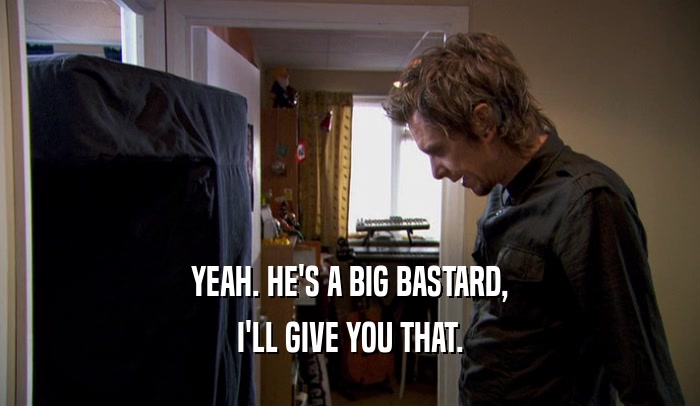 YEAH. HE'S A BIG BASTARD, I'LL GIVE YOU THAT. 