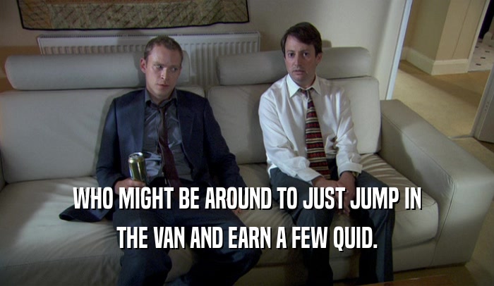 WHO MIGHT BE AROUND TO JUST JUMP IN THE VAN AND EARN A FEW QUID. 