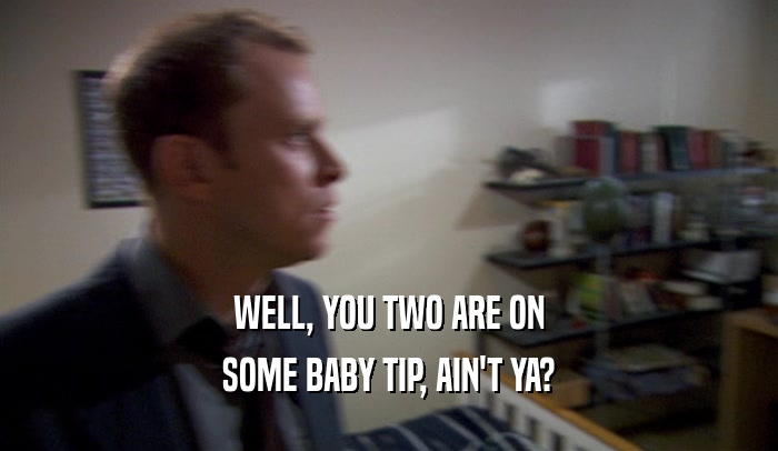 WELL, YOU TWO ARE ON SOME BABY TIP, AIN'T YA? 