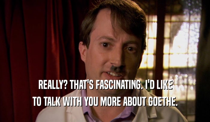 REALLY? THAT'S FASCINATING. I'D LIKE TO TALK WITH YOU MORE ABOUT GOETHE. 