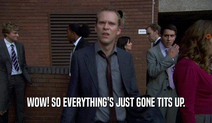 WOW! SO EVERYTHING'S JUST GONE TITS UP.  