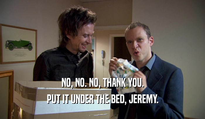 NO, NO. NO, THANK YOU. PUT IT UNDER THE BED, JEREMY. 