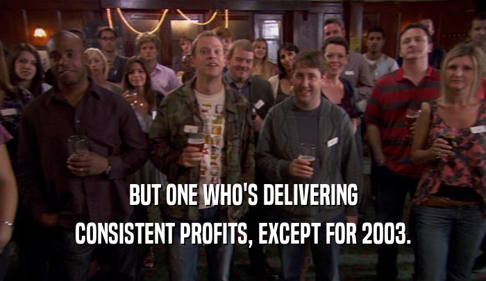 BUT ONE WHO'S DELIVERING CONSISTENT PROFITS, EXCEPT FOR 2003. 