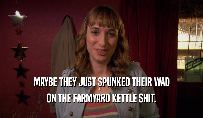 MAYBE THEY JUST SPUNKED THEIR WAD ON THE FARMYARD KETTLE SHIT. 
