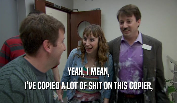 YEAH, I MEAN, I'VE COPIED A LOT OF SHIT ON THIS COPIER, 