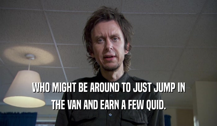 WHO MIGHT BE AROUND TO JUST JUMP IN THE VAN AND EARN A FEW QUID. 