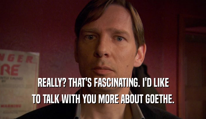 REALLY? THAT'S FASCINATING. I'D LIKE TO TALK WITH YOU MORE ABOUT GOETHE. 
