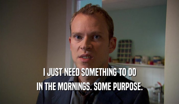 I JUST NEED SOMETHING TO DO IN THE MORNINGS. SOME PURPOSE. 