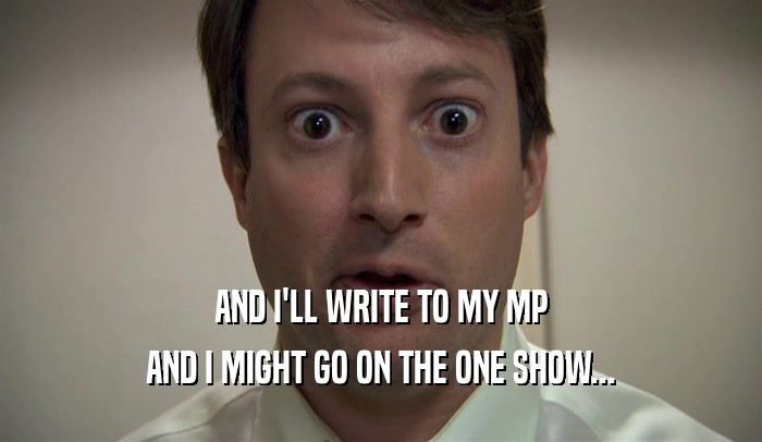 AND I'LL WRITE TO MY MP AND I MIGHT GO ON THE ONE SHOW... 