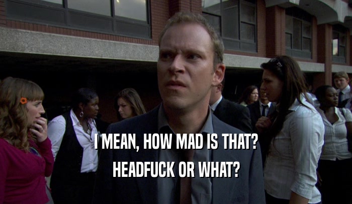 I MEAN, HOW MAD IS THAT? HEADFUCK OR WHAT? 