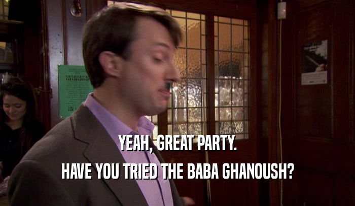 YEAH, GREAT PARTY. HAVE YOU TRIED THE BABA GHANOUSH? 