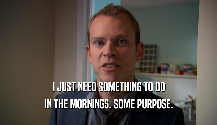I JUST NEED SOMETHING TO DO IN THE MORNINGS. SOME PURPOSE. 