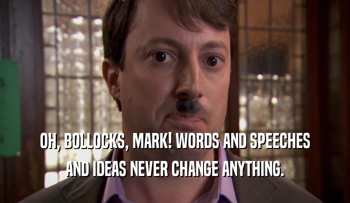 OH, BOLLOCKS, MARK! WORDS AND SPEECHES AND IDEAS NEVER CHANGE ANYTHING. 