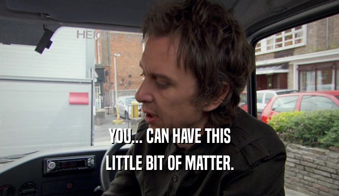 YOU... CAN HAVE THIS LITTLE BIT OF MATTER. 
