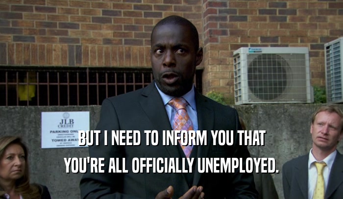 BUT I NEED TO INFORM YOU THAT YOU'RE ALL OFFICIALLY UNEMPLOYED. 