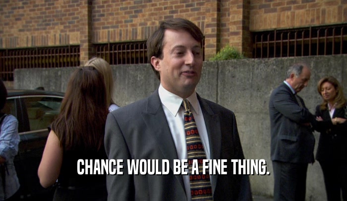 CHANCE WOULD BE A FINE THING.  