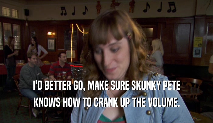 I'D BETTER GO, MAKE SURE SKUNKY PETE KNOWS HOW TO CRANK UP THE VOLUME. 
