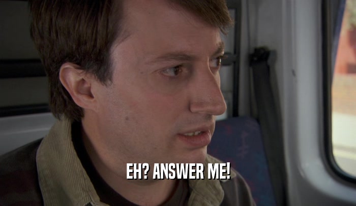 EH? ANSWER ME!  