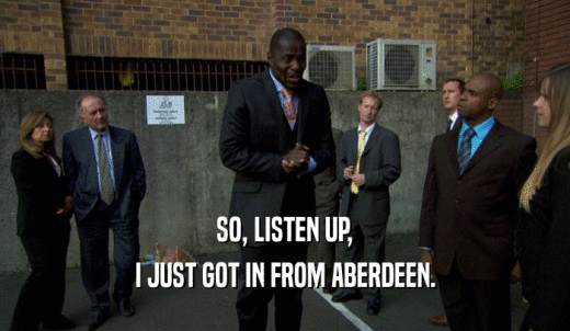 SO, LISTEN UP, I JUST GOT IN FROM ABERDEEN. 