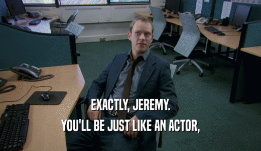 EXACTLY, JEREMY. YOU'LL BE JUST LIKE AN ACTOR, 