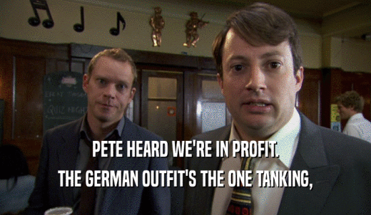 PETE HEARD WE'RE IN PROFIT. THE GERMAN OUTFIT'S THE ONE TANKING, 