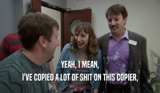 YEAH, I MEAN, I'VE COPIED A LOT OF SHIT ON THIS COPIER, 