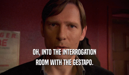 OH, INTO THE INTERROGATION ROOM WITH THE GESTAPO. 